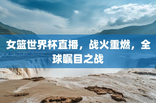 女篮世界杯直播,战火重燃,全球瞩目之战