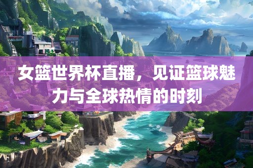 女篮世界杯直播,见证篮球魅力与全球热情的时刻