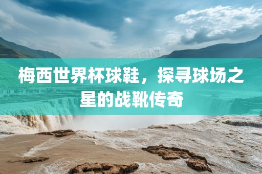 梅西世界杯球鞋，探寻球场之星的战靴传奇