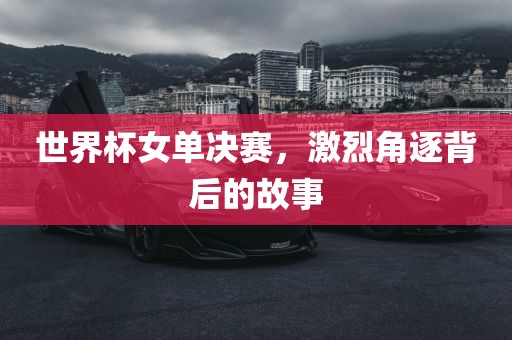 世界杯女单决赛，激烈角逐背后的故事