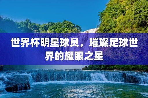 世界杯明星球员,璀璨足球世界的耀眼之星