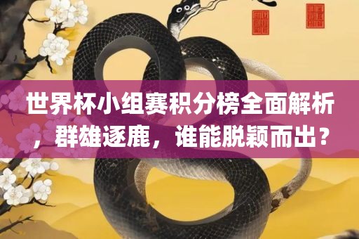 世界杯小组赛积分榜全面解析,群雄逐鹿,谁能脱颖而出?