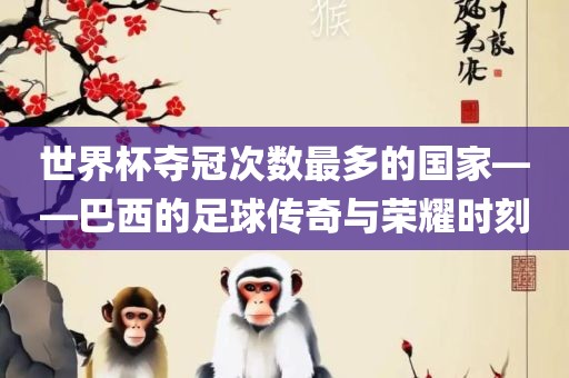 世界杯夺冠次数最多的国家——巴西的足球传奇与荣耀时刻