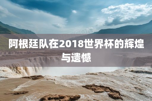 阿根廷队在2018世界杯的辉煌与遗憾
