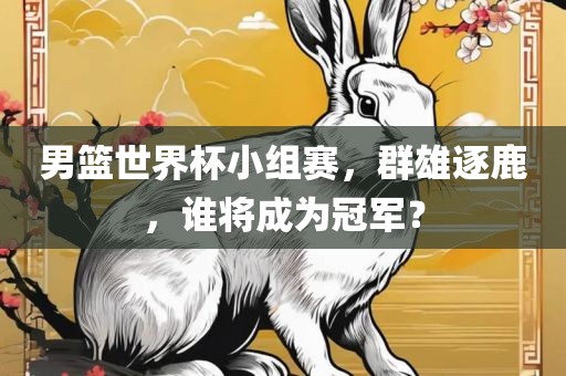 男篮世界杯小组赛,群雄逐鹿,谁将成为冠军?