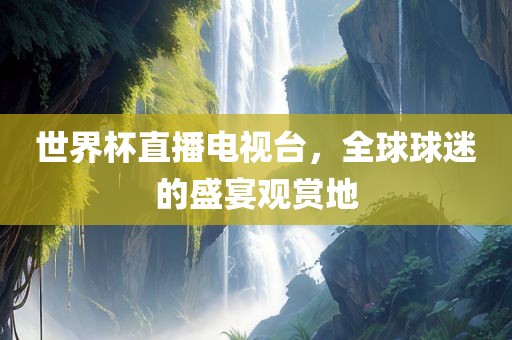 世界杯直播电视台,全球球迷的盛宴观赏地