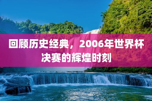回顾历史经典,2006年世界杯决赛的辉煌时刻
