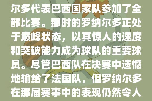 在1998年法国世界杯上,罗纳尔多代表巴西国家队参加了全部比赛。那时的罗纳尔多正处于巅峰状态,以其惊人的速度和突破能力成为球队的重要球员。尽管巴西队在决赛中遗憾地输给了法国队,但罗纳尔多在那届赛事中的表现仍然令人瞩目。