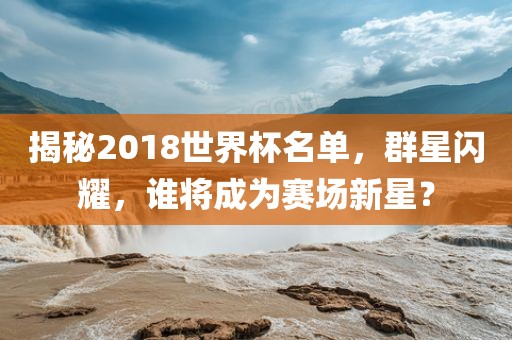 揭秘2018世界杯名单,群星闪耀,谁将成为赛场新星?