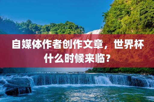 自媒体作者创作文章,世界杯什么时候来临?