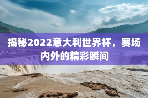 揭秘2022意大利世界杯，赛场内外的精彩瞬间