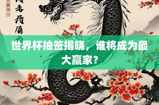 世界杯抽签揭晓,谁将成为最大赢家?