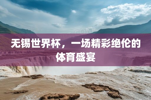 无锡世界杯，一场精彩绝伦的体育盛宴