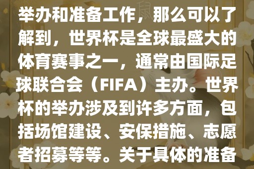 如果您是在询问关于世界杯的举办和准备工作,那么可以了解到,世界杯是全球最盛大的体育赛事之一,通常由国际足球联合会(FIFA)主办。世界杯的举办涉及到许多方面,包括场馆建设、安保措施、志愿者招募等等。关于具体的准备工作,可以参考以下几点