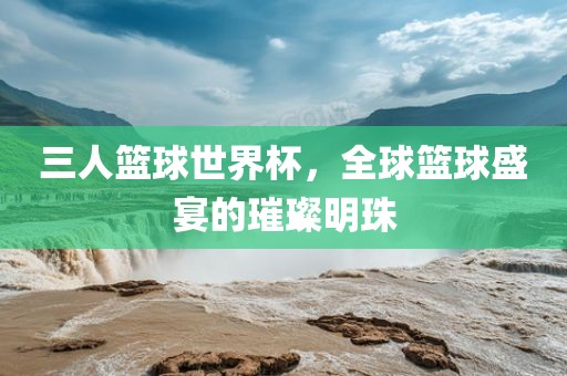 三人篮球世界杯,全球篮球盛宴的璀璨明珠