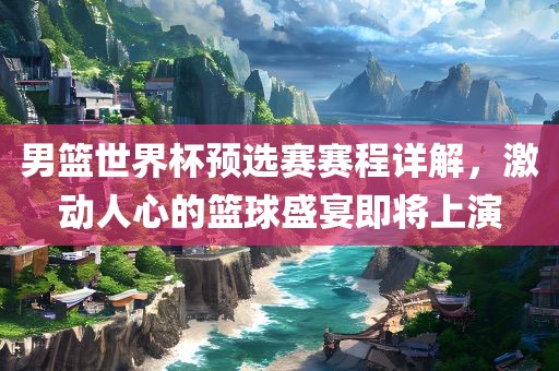 男篮世界杯预选赛赛程详解,激动人心的篮球盛宴即将上演