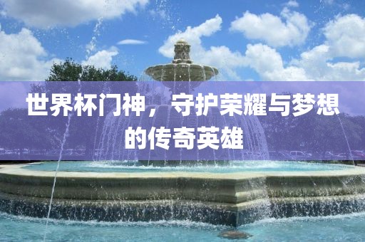 世界杯门神，守护荣耀与梦想的传奇英雄