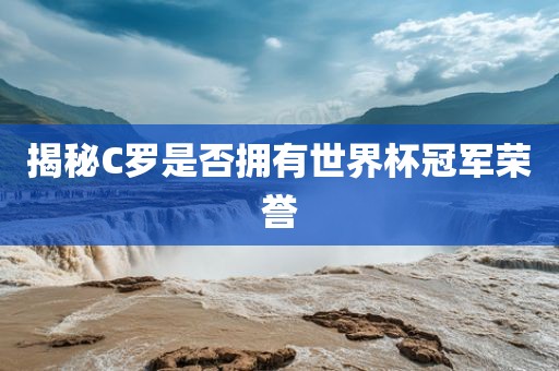 揭秘C罗是否拥有世界杯冠军荣誉