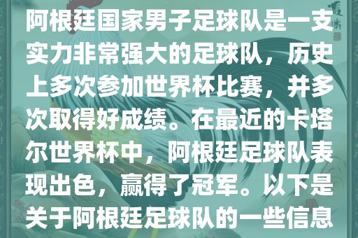 阿根廷国家男子足球队是一支实力非常强大的足球队,历史上多次参加世界杯比赛,并多次取得好成绩。在最近的卡塔尔世界杯中,阿根廷足球队表现出色,赢得了冠军。以下是关于阿根廷足球队的一些信息
