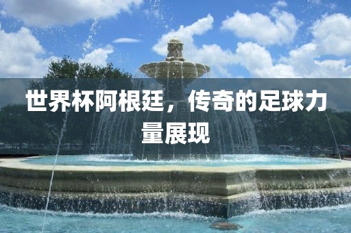 世界杯阿根廷,传奇的足球力量展现