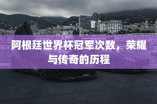 阿根廷世界杯冠军次数，荣耀与传奇的历程