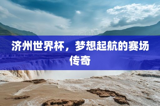 济州世界杯,梦想起航的赛场传奇