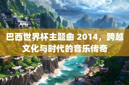 巴西世界杯主题曲 2014，跨越文化与时代的音乐传奇