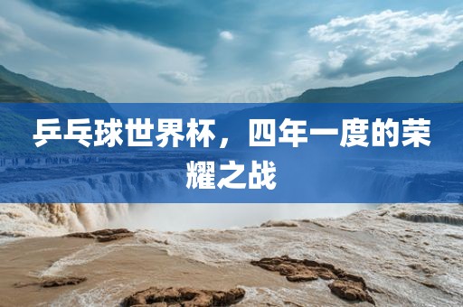 乒乓球世界杯,四年一度的荣耀之战