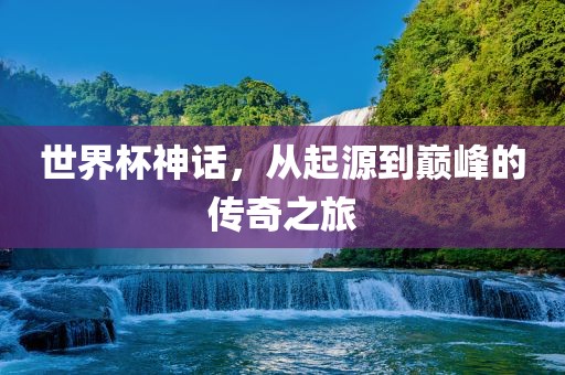 世界杯神话，从起源到巅峰的传奇之旅