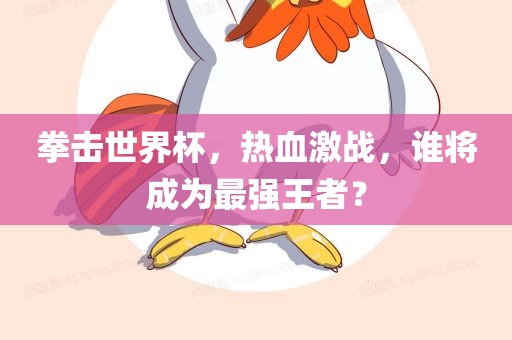 拳击世界杯,热血激战,谁将成为最强王者?