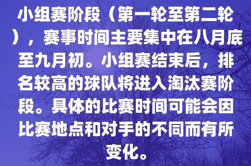 小组赛阶段(第一轮至第二轮),赛事时间主要集中在八月底至九月初。小组赛结束后,排名较高的球队将进入淘汰赛阶段。具体的比赛时间可能会因比赛地点和对手的不同而有所变化。