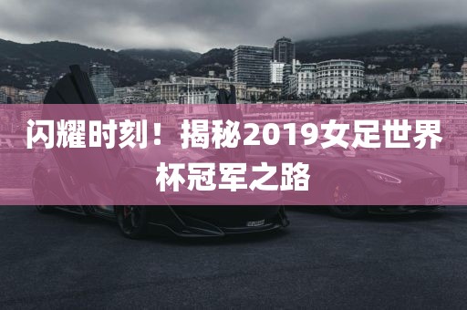 闪耀时刻!揭秘2019女足世界杯冠军之路