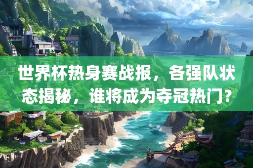 世界杯热身赛战报,各强队状态揭秘,谁将成为夺冠热门?