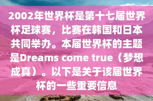2002年世界杯是第十七届世界杯足球赛,比赛在韩国和日本共同举办。本届世界杯的主题是Dreams come true(梦想成真)。以下是关于该届世界杯的一些重要信息