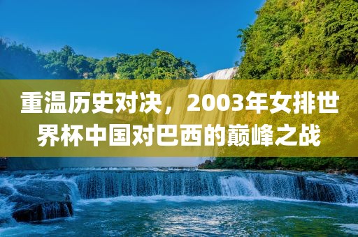 重温历史对决,2003年女排世界杯中国对巴西的巅峰之战