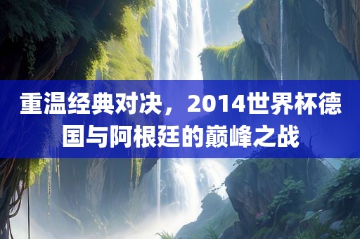 重温经典对决,2014世界杯德国与阿根廷的巅峰之战