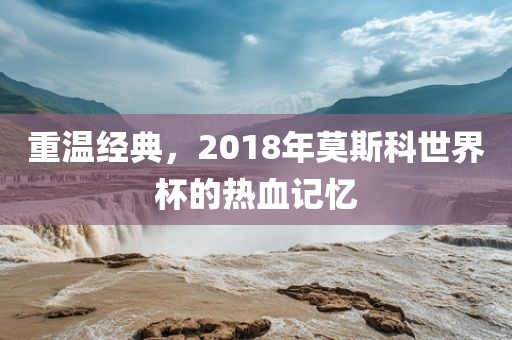 重温经典,2018年莫斯科世界杯的热血记忆