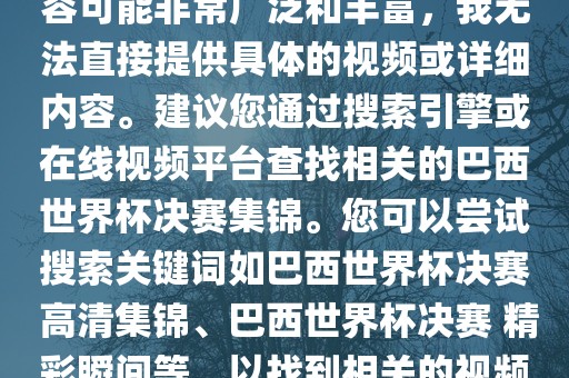 由于巴西世界杯决赛集锦的内容可能非常广泛和丰富,我无法直接提供具体的视频或详细内容。建议您通过搜索引擎或在线视频平台查找相关的巴西世界杯决赛集锦。您可以尝试搜索关键词如巴西世界杯决赛 高清集锦、巴西世界杯决赛 精彩瞬间等,以找到相关的视频和报道。