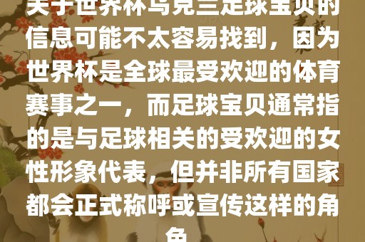 关于世界杯乌克兰足球宝贝的信息可能不太容易找到,因为世界杯是全球最受欢迎的体育赛事之一,而足球宝贝通常指的是与足球相关的受欢迎的女性形象代表,但并非所有国家都会正式称呼或宣传这样的角色。