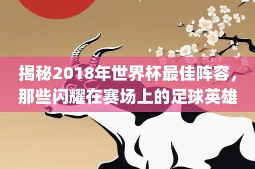 揭秘2018年世界杯最佳阵容,那些闪耀在赛场上的足球英雄