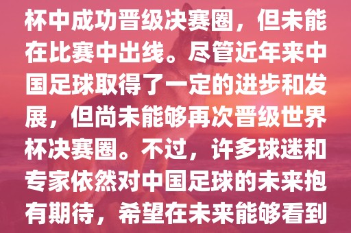 中国足球队在世界杯的表现历程中,仅在2002年的韩日世界杯中成功晋级决赛圈,但未能在比赛中出线。尽管近年来中国足球取得了一定的进步和发展,但尚未能够再次晋级世界杯决赛圈。不过,许多球迷和专家依然对中国足球的未来抱有期待,希望在未来能够看到中国足球队再次出现在世界杯的赛场上。