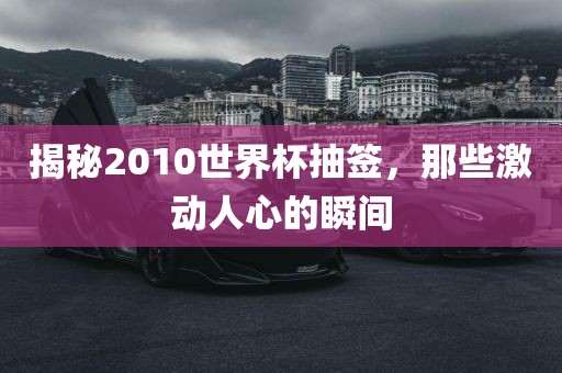 揭秘2010世界杯抽签,那些激动人心的瞬间