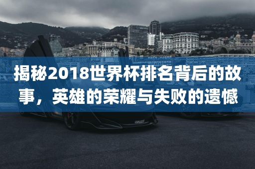 揭秘2018世界杯排名背后的故事,英雄的荣耀与失败的遗憾