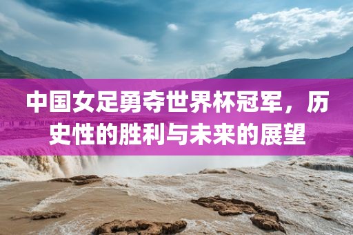 中国女足勇夺世界杯冠军,历史性的胜利与未来的展望