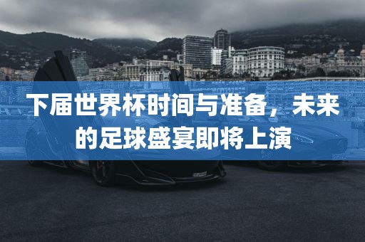 下届世界杯时间与准备，未来的足球盛宴即将上演