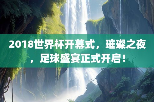 2018世界杯开幕式,璀璨之夜,足球盛宴正式开启!