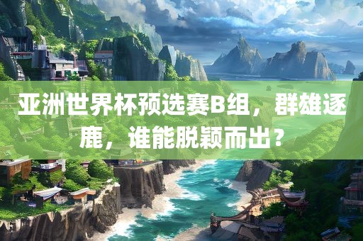 亚洲世界杯预选赛B组,群雄逐鹿,谁能脱颖而出?