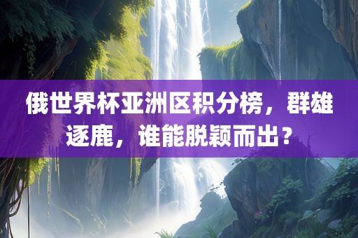 俄世界杯亚洲区积分榜,群雄逐鹿,谁能脱颖而出?