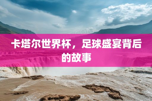 卡塔尔世界杯,足球盛宴背后的故事