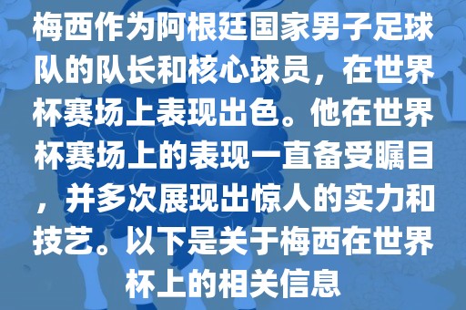梅西作为阿根廷国家男子足球队的队长和核心球员,在世界杯赛场上表现出色。他在世界杯赛场上的表现一直备受瞩目,并多次展现出惊人的实力和技艺。以下是关于梅西在世界杯上的相关信息